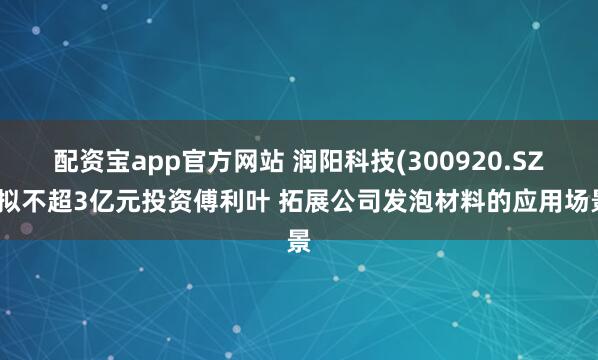配资宝app官方网站 润阳科技(300920.SZ)拟不超3亿元投资傅利叶 拓展公司发泡材料的应用场景