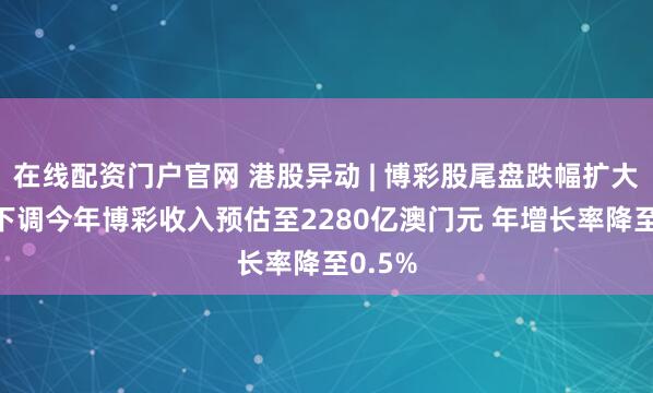 在线配资门户官网 港股异动 | 博彩股尾盘跌幅扩大 澳门下调今年博彩收入预估至2280亿澳门元 年增长率降至0.5%