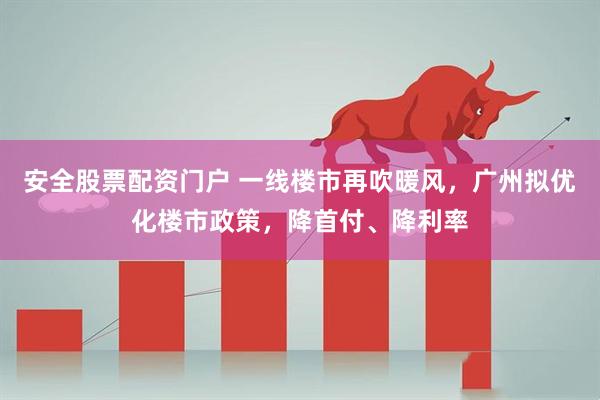 安全股票配资门户 一线楼市再吹暖风，广州拟优化楼市政策，降首付、降利率