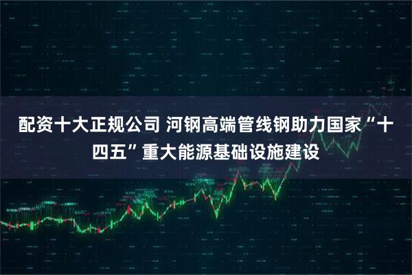 配资十大正规公司 河钢高端管线钢助力国家“十四五”重大能源基础设施建设