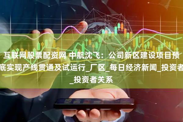 互联网股票配资网 中航沈飞：公司新区建设项目预计年底实现产线贯通及试运行_厂区_每日经济新闻_投资者关系