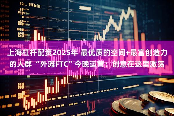 上海杠杆配资2025年 最优质的空间+最富创造力的人群 “外滩FTC”今晚运营：创意在这里激荡