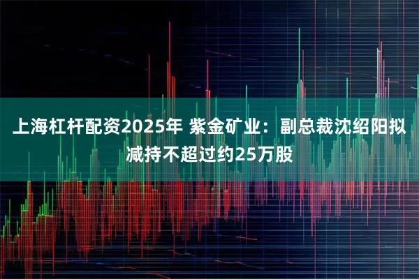 上海杠杆配资2025年 紫金矿业：副总裁沈绍阳拟减持不超过约25万股