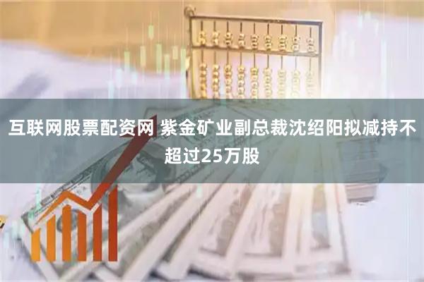 互联网股票配资网 紫金矿业副总裁沈绍阳拟减持不超过25万股