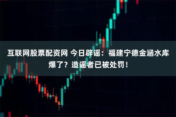 互联网股票配资网 今日辟谣：福建宁德金涵水库爆了？造谣者已被处罚！