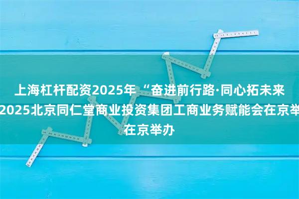 上海杠杆配资2025年 “奋进前行路·同心拓未来” 2025北京同仁堂商业投资集团工商业务赋能会在京举办