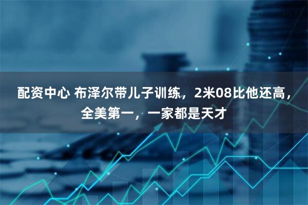 配资中心 布泽尔带儿子训练，2米08比他还高，全美第一，一家都是天才