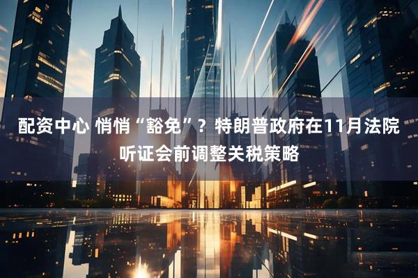 配资中心 悄悄“豁免”？特朗普政府在11月法院听证会前调整关税策略