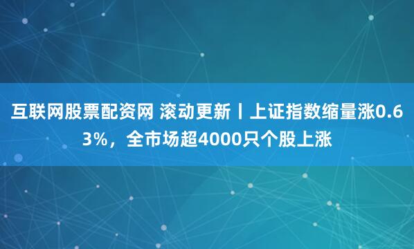 互联网股票配资网 滚动更新丨上证指数缩量涨0.63%，全市场超4000只个股上涨