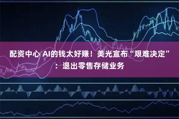 配资中心 AI的钱太好赚！美光宣布“艰难决定”：退出零售存储业务