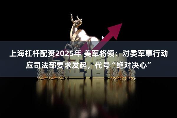 上海杠杆配资2025年 美军将领：对委军事行动应司法部要求发起，代号“绝对决心”