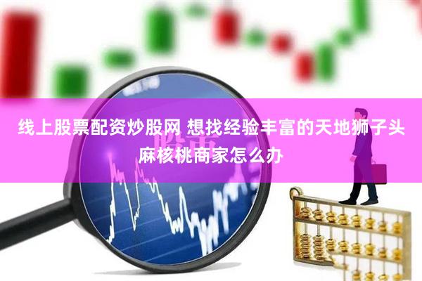 线上股票配资炒股网 想找经验丰富的天地狮子头麻核桃商家怎么办