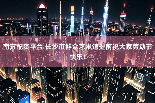 南方配资平台 长沙市群众艺术馆提前祝大家劳动节快乐！