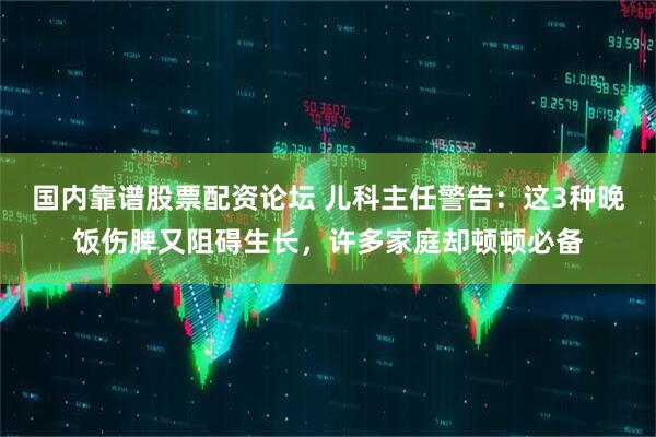 国内靠谱股票配资论坛 儿科主任警告：这3种晚饭伤脾又阻碍生长，许多家庭却顿顿必备