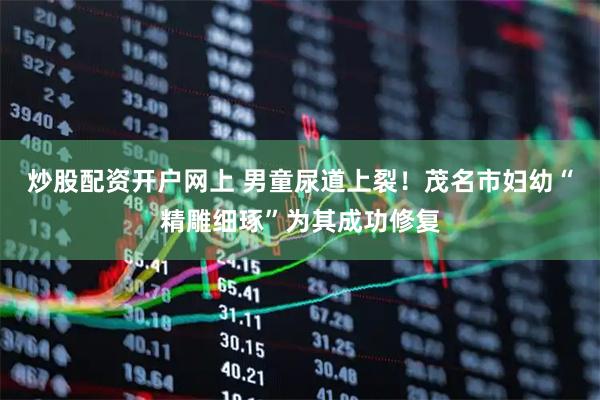 炒股配资开户网上 男童尿道上裂！茂名市妇幼“精雕细琢”为其成功修复