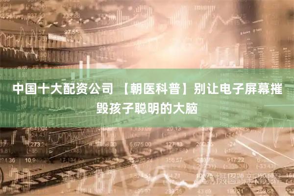 中国十大配资公司 【朝医科普】别让电子屏幕摧毁孩子聪明的大脑